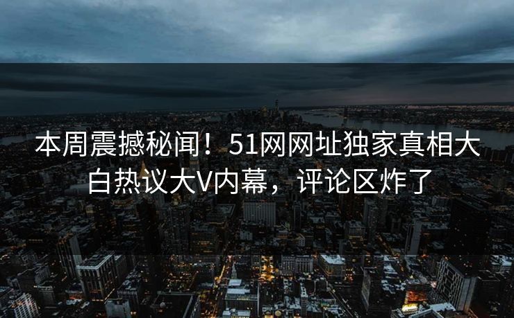 本周震撼秘闻！51网网址独家真相大白热议大V内幕，评论区炸了