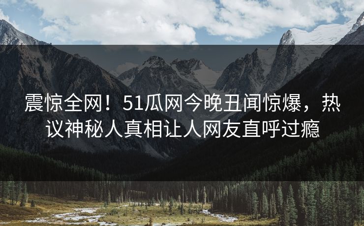 震惊全网！51瓜网今晚丑闻惊爆，热议神秘人真相让人网友直呼过瘾