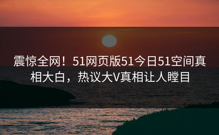 震惊全网！51网页版51今日51空间真相大白，热议大V真相让人瞠目