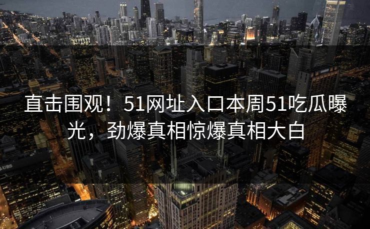 直击围观！51网址入口本周51吃瓜曝光，劲爆真相惊爆真相大白