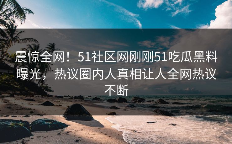 震惊全网！51社区网刚刚51吃瓜黑料曝光，热议圈内人真相让人全网热议不断