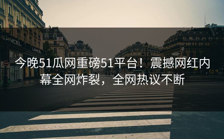 今晚51瓜网重磅51平台！震撼网红内幕全网炸裂，全网热议不断