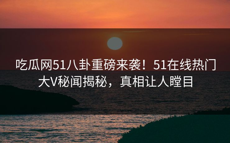 吃瓜网51八卦重磅来袭！51在线热门大V秘闻揭秘，真相让人瞠目