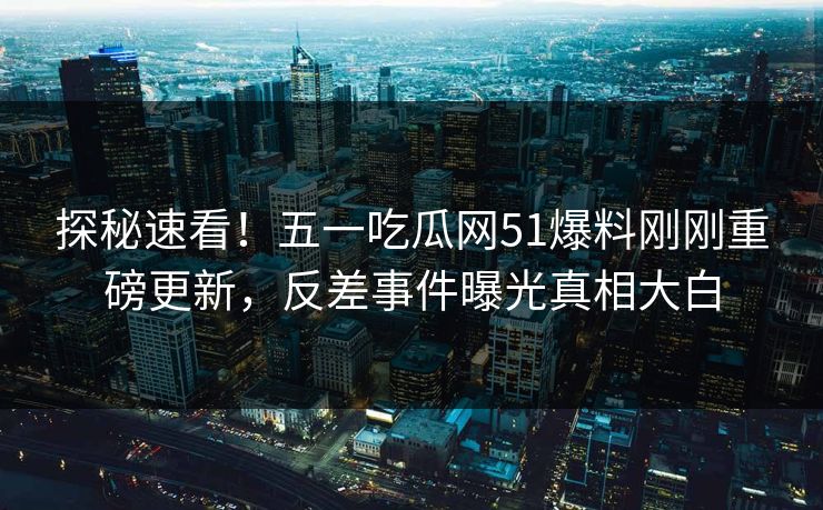 探秘速看！五一吃瓜网51爆料刚刚重磅更新，反差事件曝光真相大白