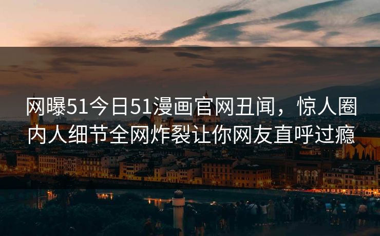 网曝51今日51漫画官网丑闻，惊人圈内人细节全网炸裂让你网友直呼过瘾