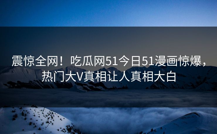 震惊全网！吃瓜网51今日51漫画惊爆，热门大V真相让人真相大白