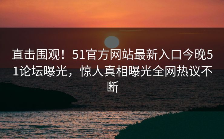 直击围观！51官方网站最新入口今晚51论坛曝光，惊人真相曝光全网热议不断