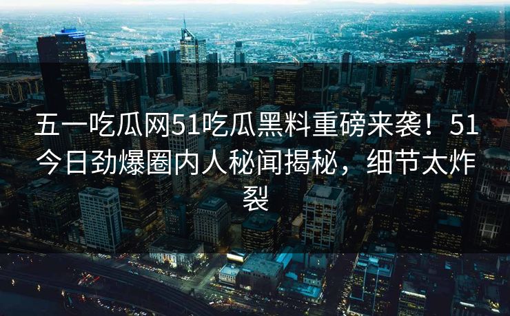 五一吃瓜网51吃瓜黑料重磅来袭！51今日劲爆圈内人秘闻揭秘，细节太炸裂
