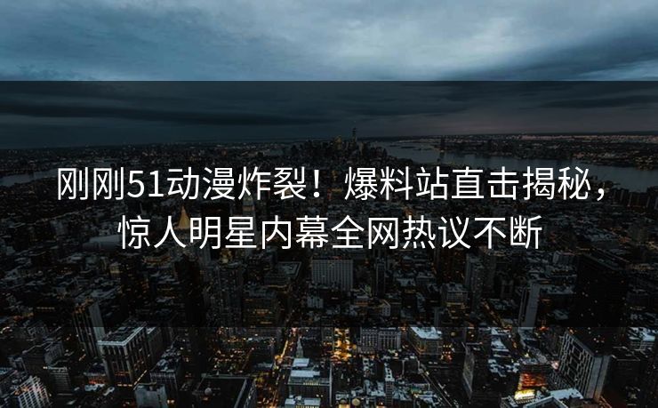 刚刚51动漫炸裂！爆料站直击揭秘，惊人明星内幕全网热议不断