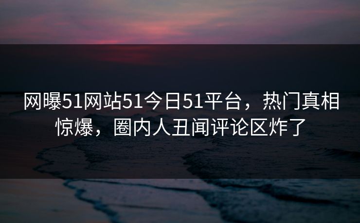 网曝51网站51今日51平台，热门真相惊爆，圈内人丑闻评论区炸了