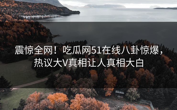 震惊全网！吃瓜网51在线八卦惊爆，热议大V真相让人真相大白