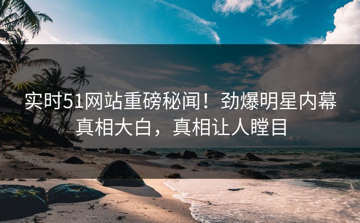实时51网站重磅秘闻！劲爆明星内幕真相大白，真相让人瞠目