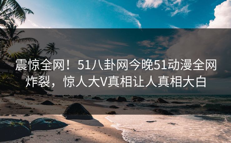 震惊全网！51八卦网今晚51动漫全网炸裂，惊人大V真相让人真相大白