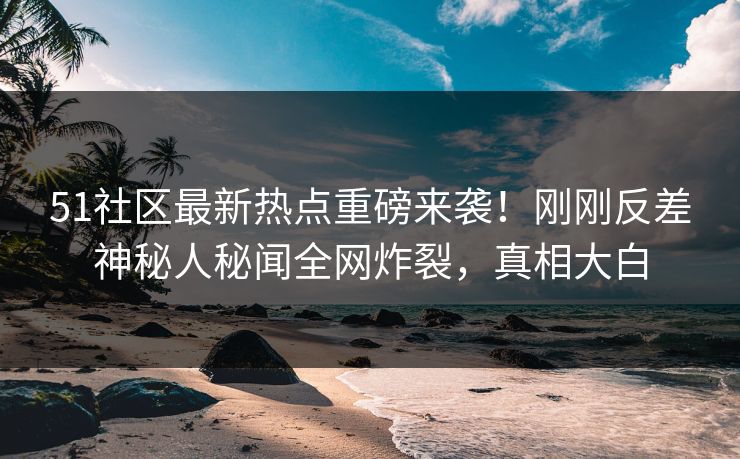 51社区最新热点重磅来袭！刚刚反差神秘人秘闻全网炸裂，真相大白