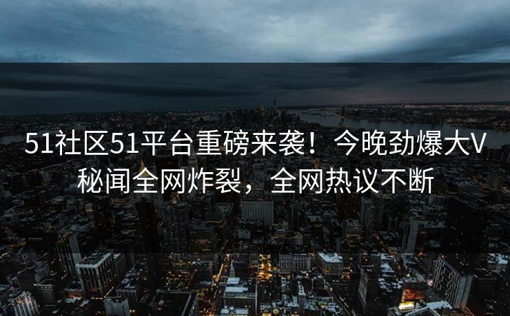 51社区51平台重磅来袭！今晚劲爆大V秘闻全网炸裂，全网热议不断