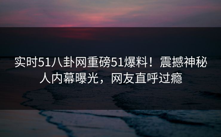 实时51八卦网重磅51爆料！震撼神秘人内幕曝光，网友直呼过瘾