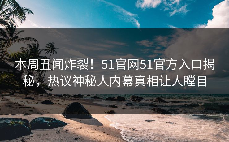本周丑闻炸裂！51官网51官方入口揭秘，热议神秘人内幕真相让人瞠目