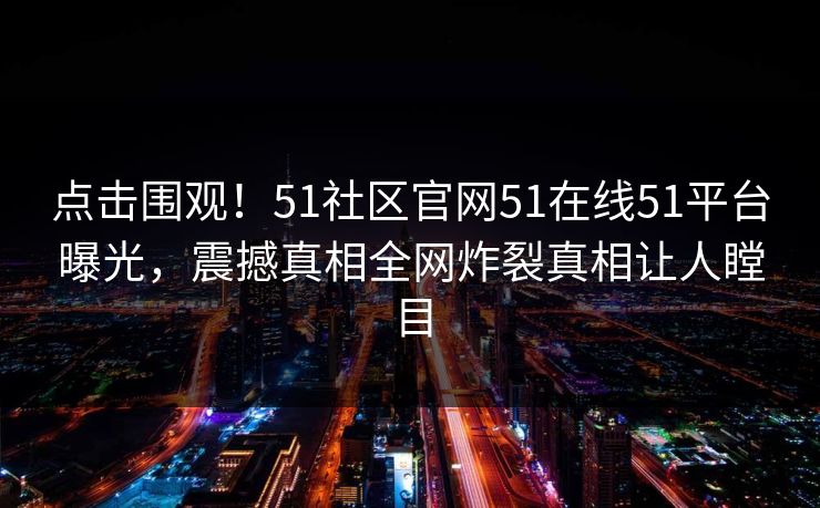 点击围观！51社区官网51在线51平台曝光，震撼真相全网炸裂真相让人瞠目