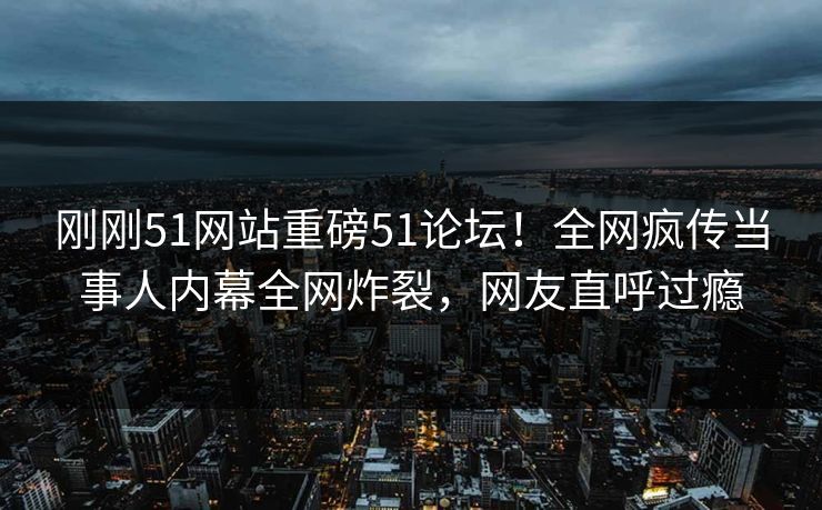 刚刚51网站重磅51论坛！全网疯传当事人内幕全网炸裂，网友直呼过瘾