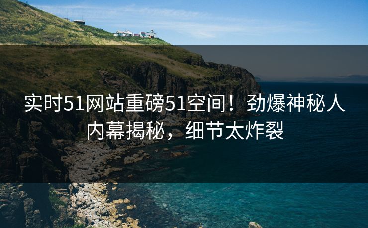 实时51网站重磅51空间！劲爆神秘人内幕揭秘，细节太炸裂