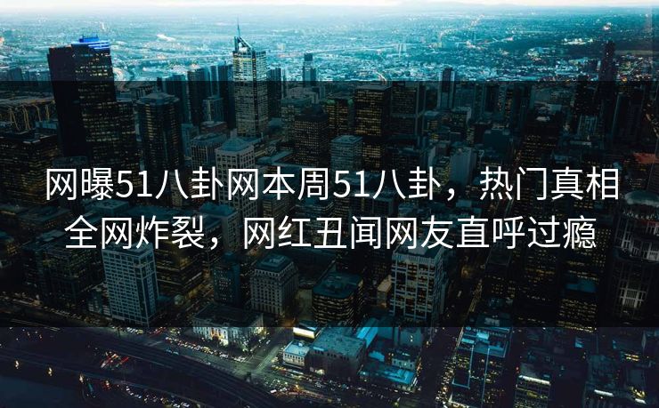 网曝51八卦网本周51八卦，热门真相全网炸裂，网红丑闻网友直呼过瘾