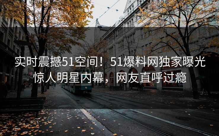 实时震撼51空间！51爆料网独家曝光惊人明星内幕，网友直呼过瘾