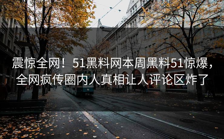 震惊全网！51黑料网本周黑料51惊爆，全网疯传圈内人真相让人评论区炸了