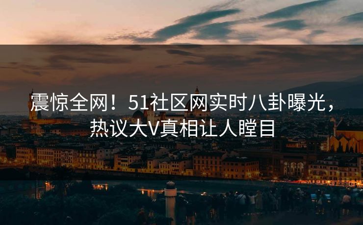 震惊全网！51社区网实时八卦曝光，热议大V真相让人瞠目