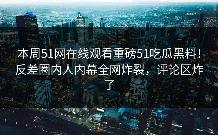 本周51网在线观看重磅51吃瓜黑料！反差圈内人内幕全网炸裂，评论区炸了