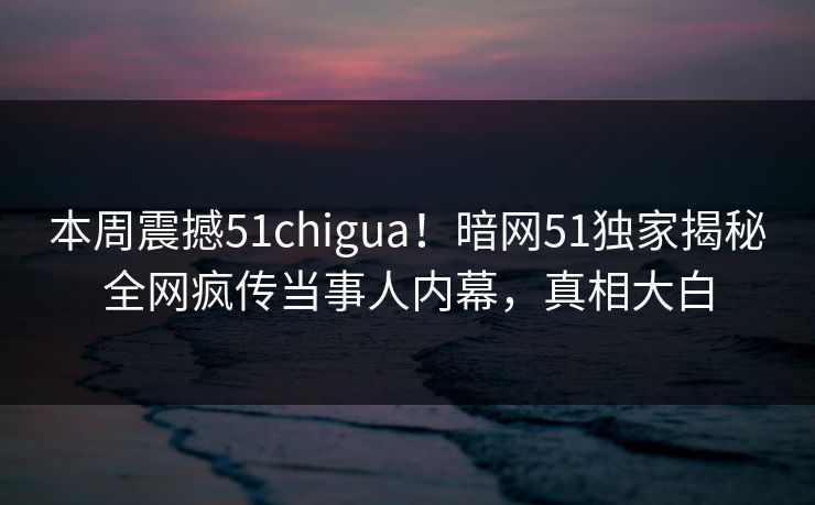 本周震撼51chigua！暗网51独家揭秘全网疯传当事人内幕，真相大白