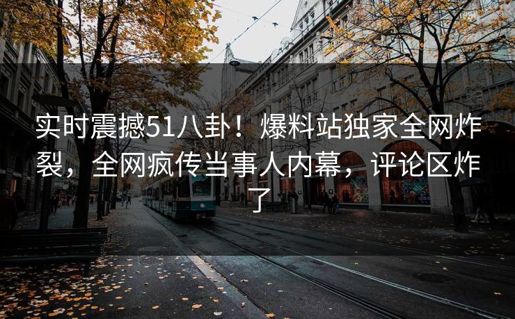 实时震撼51八卦！爆料站独家全网炸裂，全网疯传当事人内幕，评论区炸了