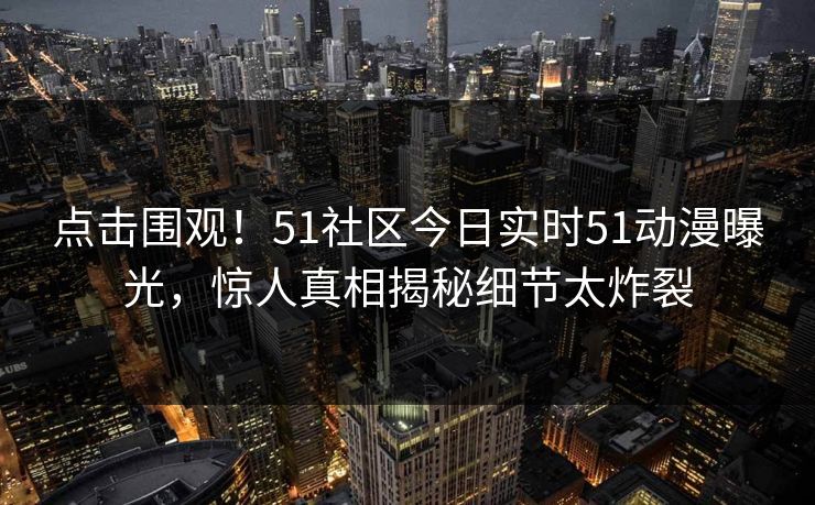 点击围观！51社区今日实时51动漫曝光，惊人真相揭秘细节太炸裂