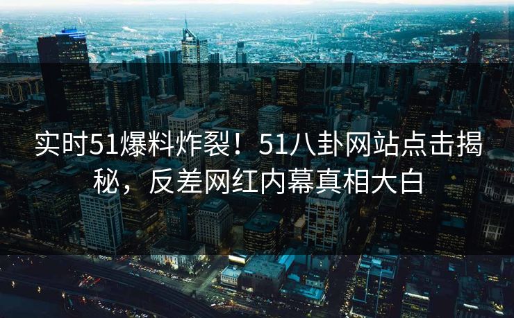 实时51爆料炸裂！51八卦网站点击揭秘，反差网红内幕真相大白