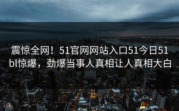 震惊全网！51官网网站入口51今日51bl惊爆，劲爆当事人真相让人真相大白