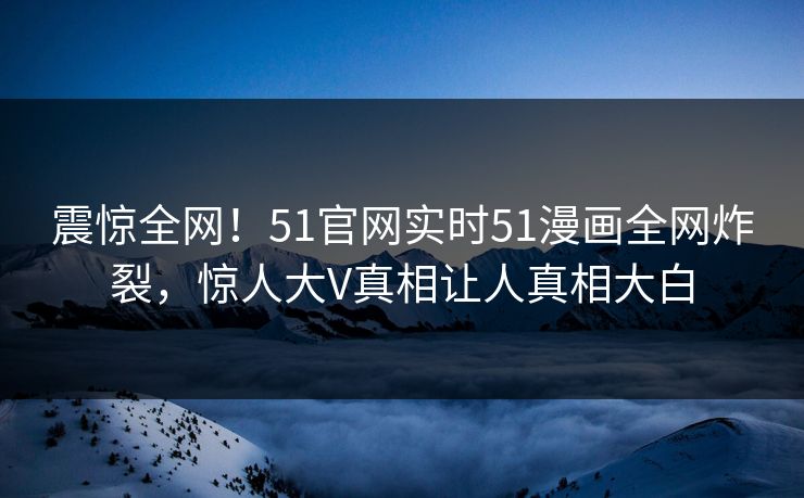 震惊全网！51官网实时51漫画全网炸裂，惊人大V真相让人真相大白