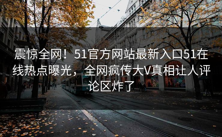 震惊全网！51官方网站最新入口51在线热点曝光，全网疯传大V真相让人评论区炸了