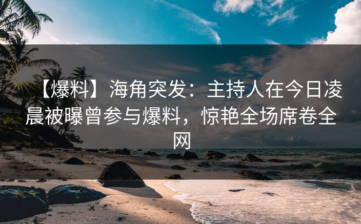 【爆料】海角突发：主持人在今日凌晨被曝曾参与爆料，惊艳全场席卷全网