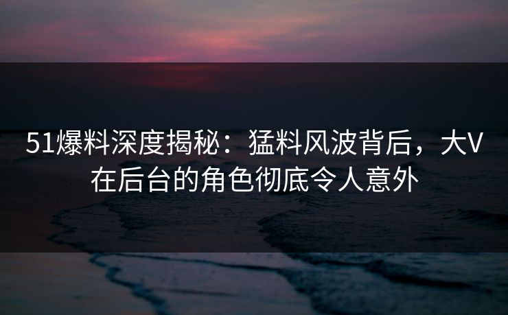 51爆料深度揭秘：猛料风波背后，大V在后台的角色彻底令人意外