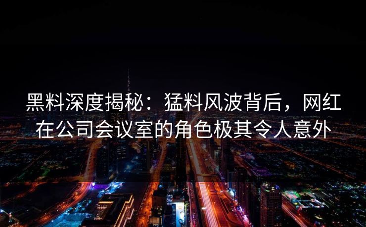 黑料深度揭秘：猛料风波背后，网红在公司会议室的角色极其令人意外