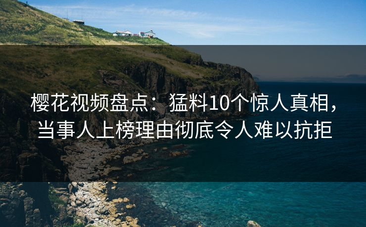 樱花视频盘点：猛料10个惊人真相，当事人上榜理由彻底令人难以抗拒