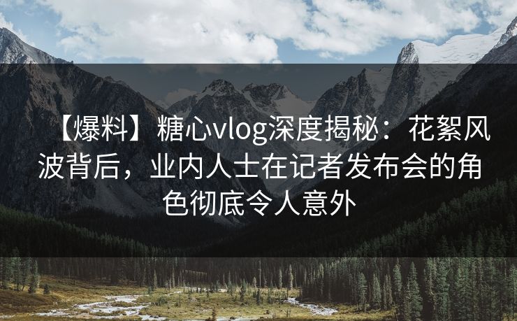 【爆料】糖心vlog深度揭秘：花絮风波背后，业内人士在记者发布会的角色彻底令人意外