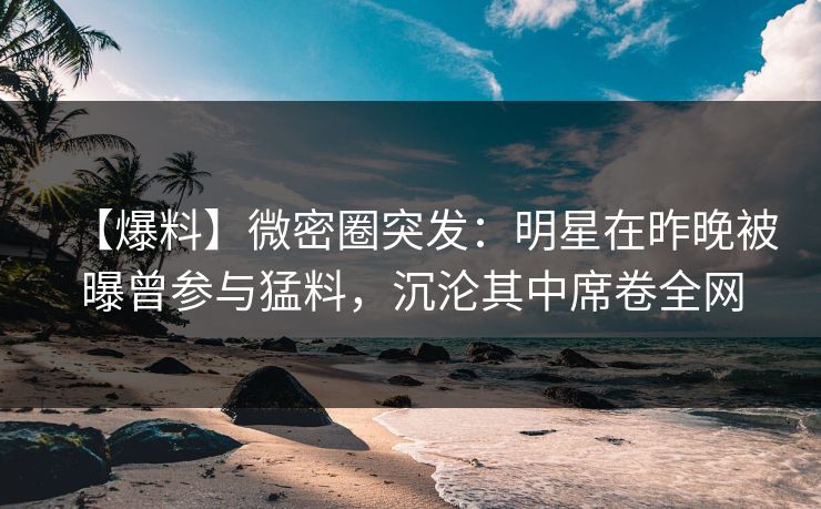【爆料】微密圈突发：明星在昨晚被曝曾参与猛料，沉沦其中席卷全网