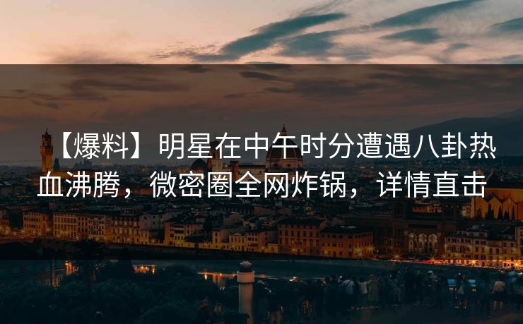 【爆料】明星在中午时分遭遇八卦热血沸腾，微密圈全网炸锅，详情直击