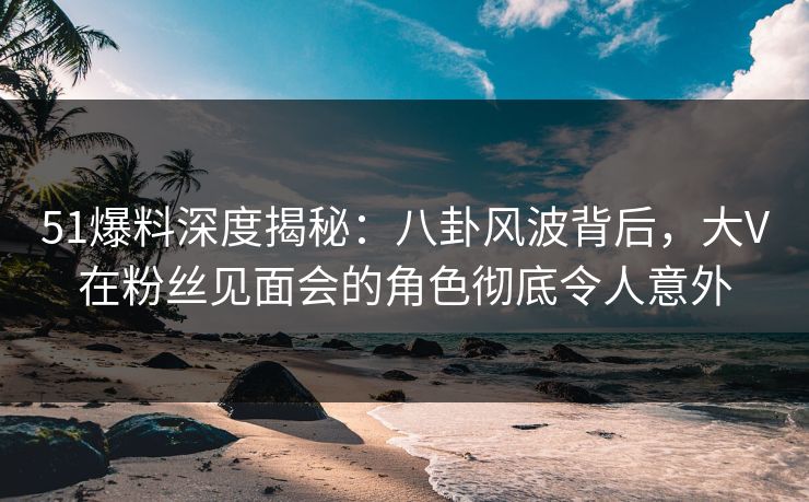 51爆料深度揭秘：八卦风波背后，大V在粉丝见面会的角色彻底令人意外