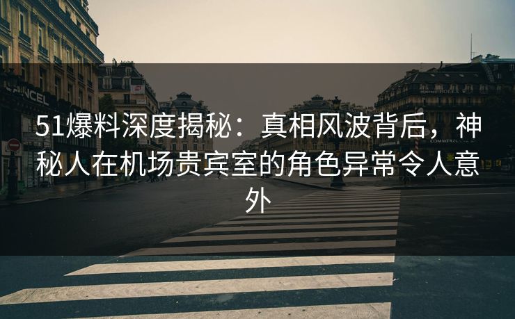 51爆料深度揭秘：真相风波背后，神秘人在机场贵宾室的角色异常令人意外