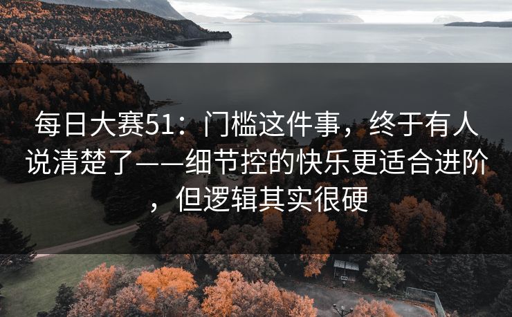 每日大赛51：门槛这件事，终于有人说清楚了——细节控的快乐更适合进阶，但逻辑其实很硬
