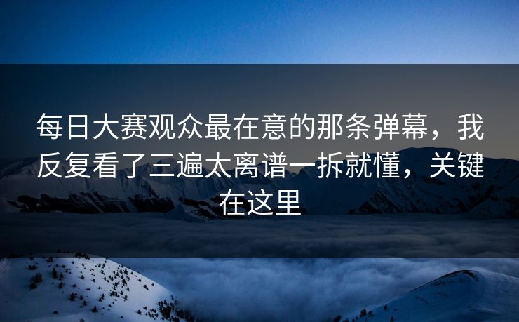 每日大赛观众最在意的那条弹幕，我反复看了三遍太离谱一拆就懂，关键在这里