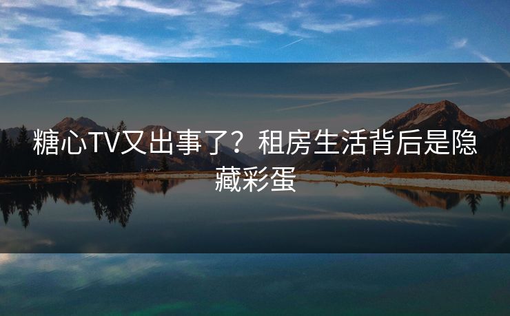 糖心TV又出事了？租房生活背后是隐藏彩蛋