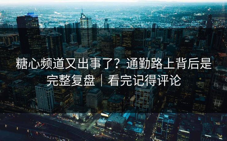 糖心频道又出事了？通勤路上背后是完整复盘｜看完记得评论