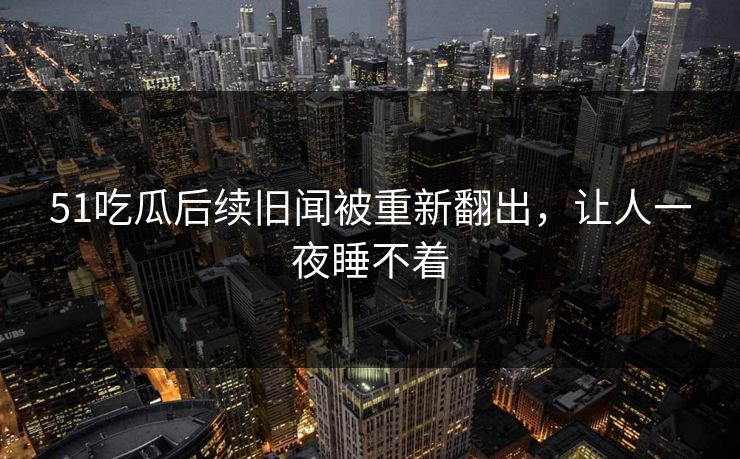 51吃瓜后续旧闻被重新翻出，让人一夜睡不着